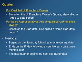 Quarter
For Qualified UnFranchise Owners
• Based on the UnFranchise Owner's Q-date; also called a
“three-Q-date period.”
For Sales Representatives And Unqualified UnFranchise
Owners
• Based on the Start date; also called a “three-start-date
period.”
• Periods:
• Begins on the Saturday following an anniversary date
• Ends on the Friday following an anniversary date three
months later
• The next quarter begins the next day (Saturday)
 