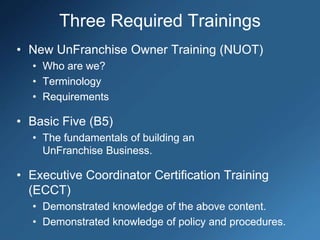 Three Required Trainings
• New UnFranchise Owner Training (NUOT)
• Who are we?
• Terminology
• Requirements
• Basic Five (B5)
• The fundamentals of building an
UnFranchise Business.
• Executive Coordinator Certification Training
(ECCT)
• Demonstrated knowledge of the above content.
• Demonstrated knowledge of policy and procedures.
 