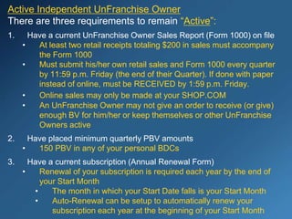Active Independent UnFranchise Owner
There are three requirements to remain “Active”:
1. Have a current UnFranchise Owner Sales Report (Form 1000) on file
• At least two retail receipts totaling $200 in sales must accompany
the Form 1000
• Must submit his/her own retail sales and Form 1000 every quarter
by 11:59 p.m. Friday (the end of their Quarter). If done with paper
instead of online, must be RECEIVED by 1:59 p.m. Friday.
• Online sales may only be made at your SHOP.COM
• An UnFranchise Owner may not give an order to receive (or give)
enough BV for him/her or keep themselves or other UnFranchise
Owners active
2. Have placed minimum quarterly PBV amounts
• 150 PBV in any of your personal BDCs
3. Have a current subscription (Annual Renewal Form)
• Renewal of your subscription is required each year by the end of
your Start Month
• The month in which your Start Date falls is your Start Month
• Auto-Renewal can be setup to automatically renew your
subscription each year at the beginning of your Start Month
 