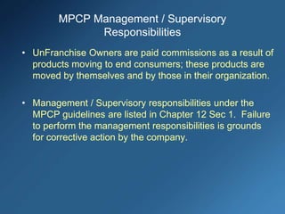 MPCP Management / Supervisory
Responsibilities
• UnFranchise Owners are paid commissions as a result of
products moving to end consumers; these products are
moved by themselves and by those in their organization.
• Management / Supervisory responsibilities under the
MPCP guidelines are listed in Chapter 12 Sec 1. Failure
to perform the management responsibilities is grounds
for corrective action by the company.
 