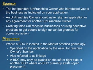 Sponsor
• The Independent UnFranchise Owner who introduced you to
the business as indicated on your application.
• An UnFranchise Owner should never sign an application or
any agreement for another UnFranchise Owner
• Creating false UnFranchise businesses or using deceptive
practices to get people to sign-up can be grounds for
corrective action.
Placement
• Where a BDC is located in the Market America genealogy.
• Specified on the application by the new UnFranchise
Owner’s Sponsor
• Also referred to as linkage
• A BDC may only be placed on the left or right side of
another BDC where no BDC currently exists (open
placement).
 