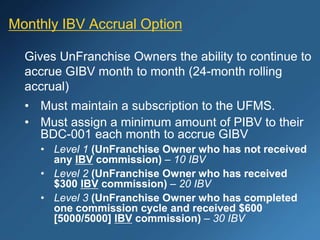 Monthly IBV Accrual Option
Gives UnFranchise Owners the ability to continue to
accrue GIBV month to month (24-month rolling
accrual)
• Must maintain a subscription to the UFMS.
• Must assign a minimum amount of PIBV to their
BDC-001 each month to accrue GIBV
• Level 1 (UnFranchise Owner who has not received
any IBV commission) – 10 IBV
• Level 2 (UnFranchise Owner who has received
$300 IBV commission) – 20 IBV
• Level 3 (UnFranchise Owner who has completed
one commission cycle and received $600
[5000/5000] IBV commission) – 30 IBV
 