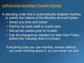 UnFranchise AutoShip (Transfer Buying)
A standing order that is automatically shipped monthly,
to satisfy the criteria of the Monthly Accrual Option.
• Saves you time and stress
• Paid for by bank draft or credit card.
• Set-up two weeks prior to Q-date.
• Can be changed as needed (no later than Friday
before the Tuesday that it invoices)
Everything that you use monthly, arrives without
you even thinking about it, so you never run out!
 