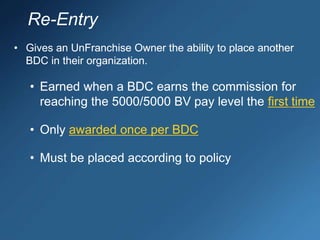 • Gives an UnFranchise Owner the ability to place another
BDC in their organization.
• Earned when a BDC earns the commission for
reaching the 5000/5000 BV pay level the first time
• Only awarded once per BDC
• Must be placed according to policy
Re-Entry
 