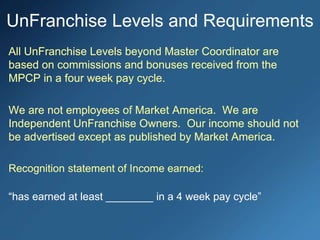 All UnFranchise Levels beyond Master Coordinator are
based on commissions and bonuses received from the
MPCP in a four week pay cycle.
We are not employees of Market America. We are
Independent UnFranchise Owners. Our income should not
be advertised except as published by Market America.
Recognition statement of Income earned:
“has earned at least ________ in a 4 week pay cycle”
UnFranchise Levels and Requirements
 