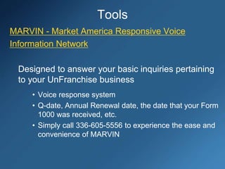Tools
MARVIN - Market America Responsive Voice
Information Network
Designed to answer your basic inquiries pertaining
to your UnFranchise business
• Voice response system
• Q-date, Annual Renewal date, the date that your Form
1000 was received, etc.
• Simply call 336-605-5556 to experience the ease and
convenience of MARVIN
 