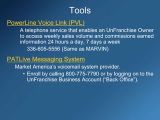 Tools
PowerLine Voice Link (PVL)
A telephone service that enables an UnFranchise Owner
to access weekly sales volume and commissions earned
information 24 hours a day, 7 days a week
336-605-5556 (Same as MARVIN)
PATLive Messaging System
Market America’s voicemail system provider.
• Enroll by calling 800-775-7790 or by logging on to the
UnFranchise Business Account (“Back Office”).
 