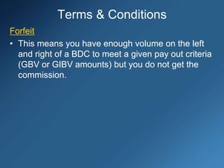Forfeit
• This means you have enough volume on the left
and right of a BDC to meet a given pay out criteria
(GBV or GIBV amounts) but you do not get the
commission.
Terms & Conditions
 