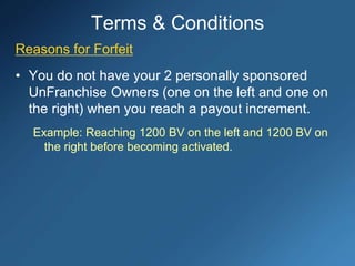 Reasons for Forfeit
• You do not have your 2 personally sponsored
UnFranchise Owners (one on the left and one on
the right) when you reach a payout increment.
Example: Reaching 1200 BV on the left and 1200 BV on
the right before becoming activated.
Terms & Conditions
 