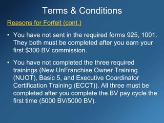 Reasons for Forfeit (cont.)
• You have not sent in the required forms 925, 1001.
They both must be completed after you earn your
first $300 BV commission.
• You have not completed the three required
trainings (New UnFranchise Owner Training
(NUOT), Basic 5, and Executive Coordinator
Certification Training (ECCT)). All three must be
completed after you complete the BV pay cycle the
first time (5000 BV/5000 BV).
Terms & Conditions
 