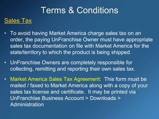 Terms & Conditions
Sales Tax
• To avoid having Market America charge sales tax on an
order, the paying UnFranchise Owner must have appropriate
sales tax documentation on file with Market America for the
state/territory to which the product is being shipped.
• UnFranchise Owners are completely responsible for
collecting, remitting and reporting their own sales tax.
• Market America Sales Tax Agreement: This form must be
mailed / faxed to Market America along with a copy of your
sales tax license and certificate. It may be printed via
UnFranchise Business Account > Downloads >
Administration
 