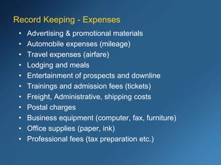 Record Keeping - Expenses
• Advertising & promotional materials
• Automobile expenses (mileage)
• Travel expenses (airfare)
• Lodging and meals
• Entertainment of prospects and downline
• Trainings and admission fees (tickets)
• Freight, Administrative, shipping costs
• Postal charges
• Business equipment (computer, fax, furniture)
• Office supplies (paper, ink)
• Professional fees (tax preparation etc.)
 