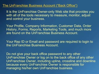 The UnFranchise Business Account (“Back Office”)
It is the UnFranchise Owner-only Web site that provides you
with all of the tools necessary to measure, monitor, adjust
and control your business.
Your Profile, Company Information, Customer Data, Order
History, Forms, Reports, Marketing Tools, and much more
are found on the UnFranchise Business Account.
Your Rep ID or Email and password are required to login to
the UnFranchise Business Account.
Do not give your back office password to any other
UnFranchise Owner or log on to the back office of any other
UnFranchise Owner, including upline, crossline and downline
because every UnFranchise Owner is responsible for
managing his/her own UnFranchise business.
 