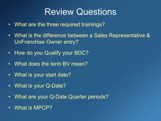 Review Questions
• What are the three required trainings?
• What is the difference between a Sales Representative &
UnFranchise Owner entry?
• How do you Qualify your BDC?
• What does the term BV mean?
• What is your start date?
• What is your Q-Date?
• What are your Q-Date Quarter periods?
• What is MPCP?
 