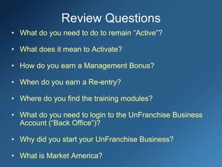 Review Questions
• What do you need to do to remain “Active”?
• What does it mean to Activate?
• How do you earn a Management Bonus?
• When do you earn a Re-entry?
• Where do you find the training modules?
• What do you need to login to the UnFranchise Business
Account (“Back Office”)?
• Why did you start your UnFranchise Business?
• What is Market America?
 
