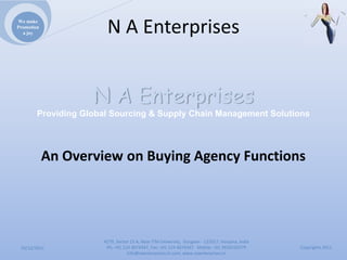 We make
Promotion
  a joy                NAEnterprises


                    N A Enterprises
        Providing Global Sourcing & Supply Chain Management Solutions




            AnOverviewonBuyingAgencyFunctions




                      4279,Sector23A,NearITMUniversity,Gurgaon‐ 122017,Haryana,India
 10/12/2011            Ph:+911244074347,Fax:+911244074347Mobile:+919910235579          Copyrights2011
                                 Info@naenterprises.in.com,www.naenterprises.in
 