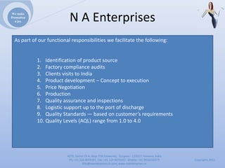 We make
Promotion
  a joy                    NAEnterprises
  Aspartofourfunctionalresponsibilitieswefacilitatethefollowing:


            1. Identificationofproductsource
            2. Factorycomplianceaudits
            3. ClientsvisitstoIndia
            4. Productdevelopment– Concepttoexecution
            5. PriceNegotiation
            6. Production
            7. Qualityassuranceandinspections
            8. Logisticsupportuptotheportofdischarge
            9. QualityStandards— basedoncustomer’srequirements
            10. QualityLevels(AQL)rangefrom1.0to4.0




                          4279,Sector23A,NearITMUniversity,Gurgaon‐ 122017,Haryana,India
                           Ph:+911244074347,Fax:+911244074347Mobile:+919910235579          Copyrights2011
                                     Info@naenterprises.in.com,www.naenterprises.in
 