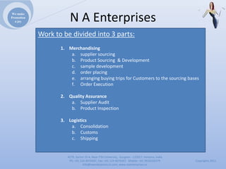 We make
Promotion
  a joy                NAEnterprises
            Worktobedividedinto3parts:
                   1. Merchandising
                       a. suppliersourcing
                       b. ProductSourcing&Development
                       c. sampledevelopment
                       d. orderplacing
                       e. arrangingbuyingtripsforCustomerstothesourcingbases
                       f. OrderExecution

                   2. QualityAssurance
                       a. SupplierAudit
                       b. ProductInspection

                   3. Logistics
                       a. Consolidation
                       b. Customs
                       c. Shipping


                      4279,Sector23A,NearITMUniversity,Gurgaon‐ 122017,Haryana,India
                       Ph:+911244074347,Fax:+911244074347Mobile:+919910235579          Copyrights2011
                                 Info@naenterprises.in.com,www.naenterprises.in
 