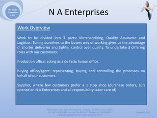 We make
Promotion
  a joy                      NAEnterprises
        Work Overview
        Work to be divided into 3 parts: Merchandising, Quality Assurance and
        Logistics. Tuning ourselves to the buyers way of working gives us the advantage
        of shorter deliveries and tighter control over quality. To undertake 3 differing
        roles with our customers:

        Production office: acting as a de facto liaison office.

        Buying office/agent: representing, buying and controlling the processes on
        behalf of our customers.

        Supplier, where few customers prefer a 1 stop shop (purchase orders, LC’s
        opened on N A Enterprises and all responsibility taken care of)



                           4279,Sector23A,NearITMUniversity,Gurgaon‐ 122017,Haryana,India
                            Ph:+911244074347,Fax:+911244074347Mobile:+919910235579          Copyrights2011
                                      Info@naenterprises.in.com,www.naenterprises.in
 