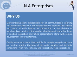 We make
Promotion
  a joy                NAEnterprises

     WHY US
     Merchandising team: Responsible for all communication, sourcing
     and production follow up. The responsibility to estimate the capacity
     and space in each factory for production. A sub division of
     merchandising service is the product development team that helps
     in sending inspiration and fabric presentations along with sample
     development to our customers.

     Quality Assurance team: Responsible for sample analysis and time
     and motion studies. Checking all the proto samples and size sets,
     conducting : Pilot run / In lines / Mid Inspection / Final Inspections.

                      4279,Sector23A,NearITMUniversity,Gurgaon‐ 122017,Haryana,India
                       Ph:+911244074347,Fax:+911244074347Mobile:+919910235579          Copyrights2011
                                 Info@naenterprises.in.com,www.naenterprises.in
 