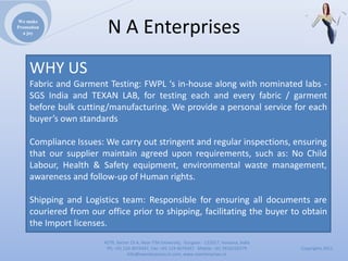 We make
Promotion
  a joy                  NAEnterprises
     WHY US
     Fabric and Garment Testing: FWPL ‘s in‐house along with nominated labs ‐
     SGS India and TEXAN LAB, for testing each and every fabric / garment
     before bulk cutting/manufacturing. We provide a personal service for each
     buyer’s own standards

     Compliance Issues: We carry out stringent and regular inspections, ensuring
     that our supplier maintain agreed upon requirements, such as: No Child
     Labour, Health & Safety equipment, environmental waste management,
     awareness and follow‐up of Human rights.

     Shipping and Logistics team: Responsible for ensuring all documents are
     couriered from our office prior to shipping, facilitating the buyer to obtain
     the Import licenses.
                        4279,Sector23A,NearITMUniversity,Gurgaon‐ 122017,Haryana,India
                         Ph:+911244074347,Fax:+911244074347Mobile:+919910235579          Copyrights2011
                                   Info@naenterprises.in.com,www.naenterprises.in
 