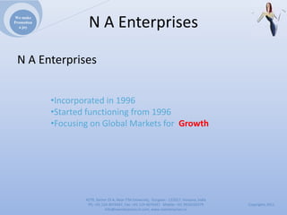 We make
Promotion
  a joy              NAEnterprises

 NAEnterprises


            •Incorporatedin1996
            •Startedfunctioningfrom1996
            •FocusingonGlobalMarketsfor Growth




                    4279,Sector23A,NearITMUniversity,Gurgaon‐ 122017,Haryana,India
                     Ph:+911244074347,Fax:+911244074347Mobile:+919910235579          Copyrights2011
                               Info@naenterprises.in.com,www.naenterprises.in
 