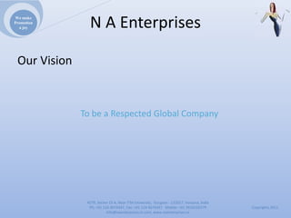 We make
Promotion
  a joy         NAEnterprises

 OurVision



              TobeaRespectedGlobalCompany




               4279,Sector23A,NearITMUniversity,Gurgaon‐ 122017,Haryana,India
                Ph:+911244074347,Fax:+911244074347Mobile:+919910235579          Copyrights2011
                          Info@naenterprises.in.com,www.naenterprises.in
 