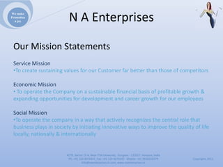 We make
Promotion
  a joy                  NAEnterprises

 OurMissionStatements
 ServiceMission
 •TocreatesustainingvaluesforourCustomerfarbetterthanthoseofcompetitors

 EconomicMission
 • TooperatetheCompanyonasustainablefinancialbasisofprofitablegrowth&
 expandingopportunitiesfordevelopmentandcareergrowthforouremployees

 SocialMission
 •Tooperatethecompanyinawaythatactivelyrecognizesthecentralrolethat
 businessplaysinsocietybyinitiatinginnovativewaystoimprovethequalityoflife
 locally,nationally&internationally


                        4279,Sector23A,NearITMUniversity,Gurgaon‐ 122017,Haryana,India
                         Ph:+911244074347,Fax:+911244074347Mobile:+919910235579          Copyrights2011
                                   Info@naenterprises.in.com,www.naenterprises.in
 