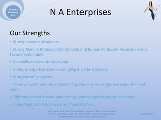We make
Promotion
  a joy                  NAEnterprises

 OurStrengths
 • Strongnetworkofvendors
 • StrongTeamofProfessionalsfromSGSandBureauVeritas forInspectionsand
 FactoryEvaluations
 • Capabilitytoexecutevariedjobs
 • In‐houseexpertiseininitialsampling&patternmaking
 • Strictcontrolonprices
 •∙ Varietyofembroideriesandpatch/applique work,ethnicandexquisitehand
 work
 •∙ Differentkindofwashesanddyeings,antiquelookrange,printoptions
 •∙ Competent,capable,sincereandhonestset‐up
                        4279,Sector23A,NearITMUniversity,Gurgaon‐ 122017,Haryana,India
                         Ph:+911244074347,Fax:+911244074347Mobile:+919910235579          Copyrights2011
                                   Info@naenterprises.in.com,www.naenterprises.in
 