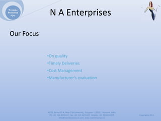 We make
Promotion
  a joy       NAEnterprises

 OurFocus


             •Onquality
             •TimelyDeliveries
             •CostManagement
             •Manufacturer’sevaluation




             4279,Sector23A,NearITMUniversity,Gurgaon‐ 122017,Haryana,India
              Ph:+911244074347,Fax:+911244074347Mobile:+919910235579          Copyrights2011
                        Info@naenterprises.in.com,www.naenterprises.in
 