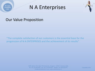 We make
Promotion
  a joy                NAEnterprises

 OurValueProposition



  “Thecompletesatisfactionofourcustomersistheessentialbaseforthe
  progressionofNAENTERPRISESandtheachievementofitsresults”




                      4279,Sector23A,NearITMUniversity,Gurgaon‐ 122017,Haryana,India
                       Ph:+911244074347,Fax:+911244074347Mobile:+919910235579          Copyrights2011
                                 Info@naenterprises.in.com,www.naenterprises.in
 