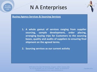 We make
Promotion
  a joy                    NAEnterprises
            Buying Agency Services & Sourcing Services



                    1. A whole gamut of services ranging from supplier
                       sourcing, sample development, order placing,
                       arranging buying trips for Customers to the sourcing
                       bases, quality and audits of suppliers to ensuring final
                       shipment on the agreed terms.

                    2. Sourcing services as our current activity




                          4279,Sector23A,NearITMUniversity,Gurgaon‐ 122017,Haryana,India
                           Ph:+911244074347,Fax:+911244074347Mobile:+919910235579          Copyrights2011
                                     Info@naenterprises.in.com,www.naenterprises.in
 