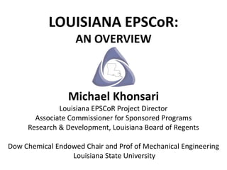 LOUISIANA EPSCoR:
                   AN OVERVIEW



                 Michael Khonsari
              Louisiana EPSCoR Project Director
       Associate Commissioner for Sponsored Programs
     Research & Development, Louisiana Board of Regents

Dow Chemical Endowed Chair and Prof of Mechanical Engineering
                 Louisiana State University
 