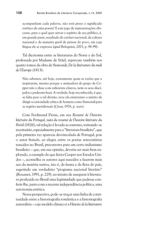 108             Revista Brasileira de Literatura Comparada, n.14, 2009



      acompanham cada palavra, não está preso o significado
      estético de uma poesia! E este jogo de representações obs-
      curas, para o qual quer ativar o espírito de seu público, é,
      em grande parte, resultado do caráter nacional, da cultura
      nacional e da maneira geral de pensar do povo, em cuja
      língua ele se expressa (apud Bolognini, 2003, p. 98-99).

     Tal dicotomia entre as literaturas do Norte e do Sul,
professada por Madame de Stäel, repercute também nos
quatro tomos da obra de Sismondi, De la littérature du midi
de l’Europe (1813):

      Não sabemos, até hoje, exatamente quais as razões que a
      inspiraram, mesmo porque a animadora do grupo de Co-
      ppet não o disse com suficiente clareza, nem os seus discí-
      pulos o puderam fazer. A verdade, hoje reconhecida, é que,
      se falta peso a tal divisão, teve ela entretanto o mérito de
      dirigir a curiosidade crítica de homens como Sismondi para
      as regiões meridionais (César, 1978, p. xxiv).

      Com Ferdinand Denis, em seu Resumé de l’histoire
littéraire du Portugal, suivi du resumé de l’histoire littéraire du
Brésil (1826), tal relação é levada ao extremo, tornando-se
receituário, especialmente para a “literatura brasileira”, que
pela primeira vez aparecia desvinculada de Portugal, pois
o autor francês, ao eleger, entre os poetas setecentistas
nascidos no Brasil, precursores para um certo indianismo
brasileiro – que, em sua opinião, deveria ser mais bem ex-
plorado, a exemplo do que fizera Cooper nos Estados Uni-
dos –, aconselha os autores aqui nascidos a fazerem mais
uso da matéria nativa, isto é, da fauna e da flora do país,
sugerindo um verdadeiro “programa nacional literário”
(Rouanet, 1991, p. 229), no intuito de assegurar à literatu-
ra produzida no Brasil uma legitimidade que pudesse con-
ferir-lhe, junto com a recente independência política, uma
autonomia estética.
      Nessa perspectiva, pode-se traçar uma linha de conti-
nuidade entre a historiografia romântica e a historiografia
naturalista – cujo modelo clássico é a Histoire de la littérature
 