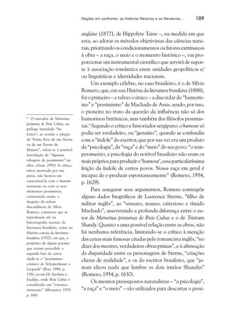 Nações em confronto: as histórias literárias e as literaturas...   109


                                 anglaise (1877), de Hippolyte Taine –, na medida em que
                                 esta, ao adotar os métodos objetivistas das ciências natu-
                                 rais, priorizando os condicionamentos ou fatores extrínsecos
                                 à obra – a raça, o meio e o momento histórico –, vai pro-
                                 porcionar um instrumental científico que servirá de supor-
                                 te à associação romântica entre unidades geopolíticas e/
                                 ou linguísticas e identidades nacionais.
                                       Um exemplo célebre, no caso brasileiro, é o de Sílvio
                                 Romero, que, em sua História da literatura brasileira (1888),
                                 foi o primeiro – e talvez o único – a discordar do “humoris-
                                 mo” e “pessimismo” de Machado de Assis, sendo, por isso,
                                 o pioneiro no trato da questão da influência não só dos
4
   O narrador de Memórias        humoristas britânicos, mas também dos filósofos pessimis-
póstumas de Brás Cubas, no
                                 tas.4 Segundo o crítico e historiador sergipano, o humour só
prólogo intitulado “Ao
Leitor”, ao revelar a adoção     podia ser verdadeiro, ou “genuíno”, quando se confundia
da “forma livre de um Sterne     com a “índole” do escritor, que por sua vez era um produto
ou de um Xavier de
Maistre”, refere-se à possível
                                 da “psicologia”, da “raça” e do “meio” do seu povo: “o tem-
introdução de “algumas           peramento, a psicologia do notável brasileiro não eram os
rabugens de pessimismo” na       mais próprios para produzir o ‘humour’, essa particularíssima
obra. (Assis, 1991) A crítica,
talvez motivada por tais         feição da índole de certos povos. Nossa raça em geral é
pistas, não hesitou em           incapaz de o produzir espontaneamente” (Romero, 1954,
caracterizá-la com o humour
                                 p. 1629).
sterneano ou com os seus
elementos pessimistas,                 Para assegurar seus argumentos, Romero contrapõe
construindo assim, a             alguns dados biográficos de Laurence Sterne, “filho de
despeito da solene
                                 militar inglês”, ao “sensato, manso, criterioso e tímido
discordância de Sílvio
Romero, consensos que se         Machado”, asseverando a profunda diferença entre o au-
reproduzem até na                tor de Memórias póstumas de Brás Cubas e o de Tristram
historiografia recente da
literatura brasileira, como na
                                 Shandy. Quanto a uma possível relação entre as obras, não
História concisa da literatura   há nenhuma referência, limitando-se o crítico à menção
brasileira (1970), em que, a     das cenas mais famosas criadas pelo romancista inglês, “no
propósito de alguns poemas
que teriam precedido a           dizer dos mestres, verdadeiras obras primas”, e à afirmação
segunda fase do autor,           da disparidade entre os personagens de Sterne, “criações
alude-se o “pessimismo
                                 cheias de realidade”, e os do escritor brasileiro, que “ja-
cósmico de Schopenhauer e
Leopardi” (Bosi, 1994, p.        mais ideou nada que lembre os dois irmãos Shandys”
178), ou em De Anchieta a        (Romero, 1954, p. 1630).
Euclides, onde Brás Cubas é
                                       Os mesmos pressupostos naturalistas – “a psicologia”,
considerado um “romance
sterneano” (Merquior, 1979,      “a raça” e “o meio” – são utilizados para descartar o pessi-
p. 166).
 