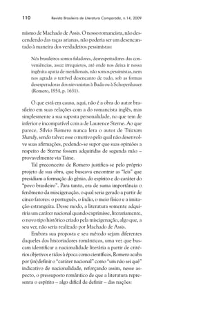 110             Revista Brasileira de Literatura Comparada, n.14, 2009



mismo de Machado de Assis. O nosso romancista, não des-
cendendo das raças arianas, não poderia ser um desencan-
tado à maneira dos verdadeiros pessimistas:

      Nós brasileiros somos faladores, desrespeitadores das con-
      veniências, assaz irrequietos, até onde nos deixa ir nossa
      ingênita apatia de meridionais, não somos pessimistas, nem
      nos agrada o terrível desencanto de tudo, sob as formas
      desesperadoras dos nirvanistas à Buda ou à Schopenhauer
      (Romero, 1954, p. 1631).

      O que está em causa, aqui, não é a obra do autor bra-
sileiro em suas relações com a do romancista inglês, mas
simplesmente a sua suposta personalidade, no que tem de
inferior e incompatível com a de Laurence Sterne. Ao que
parece, Sílvio Romero nunca lera o autor de Tristram
Shandy, sendo talvez esse o motivo pelo qual não desenvol-
ve suas afirmações, podendo-se supor que suas opiniões a
respeito de Sterne fossem adquiridas de segunda mão –
provavelmente via Taine.
      Tal preconceito de Romero justifica-se pelo próprio
projeto de sua obra, que buscava encontrar as “leis” que
presidiam a formação do gênio, do espírito e do caráter do
“povo brasileiro”. Para tanto, era de suma importância o
fenômeno da miscigenação, o qual seria gerado a partir de
cinco fatores: o português, o índio, o meio físico e a imita-
ção estrangeira. Desse modo, a literatura somente adqui-
riria um caráter nacional quando exprimisse, literariamente,
o novo tipo histórico criado pela miscigenação, algo que, a
seu ver, não seria realizado por Machado de Assis.
      Embora sua proposta e seu método sejam diferentes
daqueles dos historiadores românticos, uma vez que bus-
cam identificar a nacionalidade literária a partir de crité-
rios objetivos e tidos à época como científicos, Romero acaba
por (in)definir o “caráter nacional” como “um não sei quê”
indicativo de nacionalidade, reforçando assim, nesse as-
pecto, o pressuposto romântico de que a literatura repre-
senta o espírito – algo difícil de definir – das nações:
 
