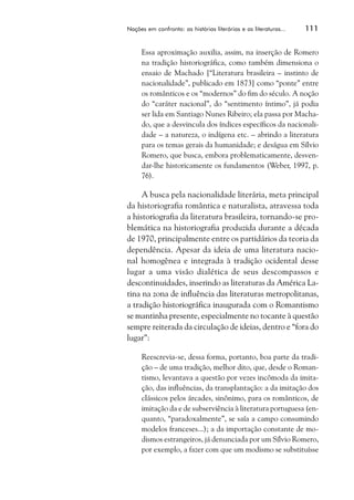 Nações em confronto: as histórias literárias e as literaturas...   111


     Essa aproximação auxilia, assim, na inserção de Romero
     na tradição historiográfica, como também dimensiona o
     ensaio de Machado [“Literatura brasileira – instinto de
     nacionalidade”, publicado em 1873] como “ponte” entre
     os românticos e os “modernos” do fim do século. A noção
     do “caráter nacional”, do “sentimento íntimo”, já podia
     ser lida em Santiago Nunes Ribeiro; ela passa por Macha-
     do, que a desvincula dos índices específicos da nacionali-
     dade – a natureza, o indígena etc. – abrindo a literatura
     para os temas gerais da humanidade; e deságua em Sílvio
     Romero, que busca, embora problematicamente, desven-
     dar-lhe historicamente os fundamentos (Weber, 1997, p.
     76).

     A busca pela nacionalidade literária, meta principal
da historiografia romântica e naturalista, atravessa toda
a historiografia da literatura brasileira, tornando-se pro-
blemática na historiografia produzida durante a década
de 1970, principalmente entre os partidários da teoria da
dependência. Apesar da ideia de uma literatura nacio-
nal homogênea e integrada à tradição ocidental desse
lugar a uma visão dialética de seus descompassos e
descontinuidades, inserindo as literaturas da América La-
tina na zona de influência das literaturas metropolitanas,
a tradição historiográfica inaugurada com o Romantismo
se mantinha presente, especialmente no tocante à questão
sempre reiterada da circulação de ideias, dentro e “fora do
lugar”:

     Reescrevia-se, dessa forma, portanto, boa parte da tradi-
     ção – de uma tradição, melhor dito, que, desde o Roman-
     tismo, levantava a questão por vezes incômoda da imita-
     ção, das influências, da transplantação: a da imitação dos
     clássicos pelos árcades, sinônimo, para os românticos, de
     imitação da e de subserviência à literatura portuguesa (en-
     quanto, “paradoxalmente”, se saía a campo consumindo
     modelos franceses...); a da importação constante de mo-
     dismos estrangeiros, já denunciada por um Sílvio Romero,
     por exemplo, a fazer com que um modismo se substituísse
 