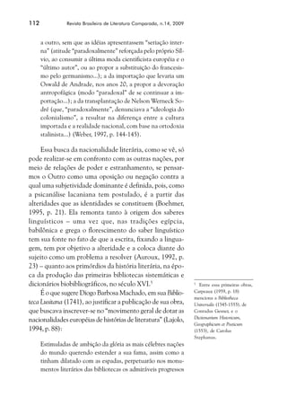 112             Revista Brasileira de Literatura Comparada, n.14, 2009



      a outro, sem que as idéias apresentassem “seriação inter-
      na” (atitude “paradoxalmente” reforçada pelo próprio Síl-
      vio, ao consumir a última moda cientificista européia e o
      “último autor”, ou ao propor a substituição do francesis-
      mo pelo germanismo...); a da importação que levaria um
      Oswald de Andrade, nos anos 20, a propor a devoração
      antropofágica (modo “paradoxal” de se continuar a im-
      portação...); a da transplantação de Nelson Werneck So-
      dré (que, “paradoxalmente”, denunciava a “ideologia do
      colonialismo”, a resultar na diferença entre a cultura
      importada e a realidade nacional, com base na ortodoxia
      stalinista...) (Weber, 1997, p. 144-145).

     Essa busca da nacionalidade literária, como se vê, só
pode realizar-se em confronto com as outras nações, por
meio de relações de poder e estranhamento, se pensar-
mos o Outro como uma oposição ou negação contra a
qual uma subjetividade dominante é definida, pois, como
a psicanálise lacaniana tem postulado, é a partir das
alteridades que as identidades se constituem (Boehmer,
1995, p. 21). Ela remonta tanto à origem dos saberes
linguísticos – uma vez que, nas tradições egípcia,
babilônica e grega o florescimento do saber linguístico
tem sua fonte no fato de que a escrita, fixando a lingua-
gem, tem por objetivo a alteridade e a coloca diante do
sujeito como um problema a resolver (Auroux, 1992, p.
23) – quanto aos primórdios da história literária, na épo-
ca da produção das primeiras bibliotecas sistemáticas e
dicionários biobibliográficos, no século XVI.5                           5
                                                                           Entre essa primeiras obras,
     É o que sugere Diogo Barbosa Machado, em sua Biblio-                Carpeaux (1959, p. 18)
                                                                         menciona a Bibliotheca
teca Lusitana (1741), ao justificar a publicação de sua obra,            Universalis (1545-1555), de
que buscava inscrever-se no “movimento geral de dotar as                 Conradus Gesner, e o
                                                                         Dictionarium Historicum,
nacionalidades européias de histórias de literatura” (Lajolo,
                                                                         Geographicum et Poeticum
1994, p. 88):                                                            (1553), de Carolus
                                                                         Stephanus.
      Estimuladas de ambição da glória as mais célebres nações
      do mundo querendo estender a sua fama, assim como a
      tinham dilatado com as espadas, perpetuarão nos monu-
      mentos literários das bibliotecas os admiráveis progressos
 