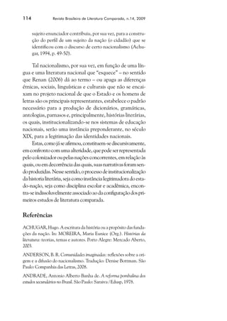 114             Revista Brasileira de Literatura Comparada, n.14, 2009



      sujeito enunciador contribuiu, por sua vez, para a constru-
      ção do perfil de um sujeito da nação (o cidadão) que se
      identificou com o discurso de certo nacionalismo (Achu-
      gar, 1994, p. 49-50).

     Tal nacionalismo, por sua vez, em função de uma lín-
gua e uma literatura nacional que “esquece” – no sentido
que Renan (2006) dá ao termo – ou apaga as diferenças
étnicas, sociais, linguísticas e culturais que não se encai-
xam no projeto nacional de que o Estado e os homens de
letras são os principais representantes, estabelece o padrão
necessário para a produção de dicionários, gramáticas,
antologias, parnasos e, principalmente, histórias literárias,
os quais, institucionalizando-se nos sistemas de educação
nacionais, serão uma instância preponderante, no século
XIX, para a legitimação das identidades nacionais.
     Estas, como já se afirmou, constituem-se discursivamente,
em confronto com uma alteridade, que pode ser representada
pelo colonizador ou pelas nações concorrentes, em relação às
quais, ou em decorrência das quais, suas narrativas foram sen-
do produzidas. Nesse sentido, o processo de institucionalização
da historia literária, seja como instância legitimadora do esta-
do-nação, seja como disciplina escolar e acadêmica, encon-
tra-se indissoluvelmente associado ao da configuração dos pri-
meiros estudos de literatura comparada.

Referências
ACHUGAR, Hugo. A escritura da história ou a propósito das funda-
ções da nação. In: MOREIRA, Maria Eunice (Org.). Histórias da
literatura: teorias, temas e autores. Porto Alegre: Mercado Aberto,
2003.
ANDERSON, B. R. Comunidades imaginadas: reflexões sobre a ori-
gem e a difusão do nacionalismo. Tradução: Denise Bottman. São
Paulo: Companhia das Letras, 2008.
ANDRADE, Antonio Alberto Banha de. A reforma pombalina dos
estudos secundários no Brasil. São Paulo: Saraiva / Edusp, 1978.
 