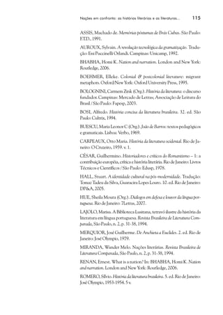 Nações em confronto: as histórias literárias e as literaturas...     115


ASSIS, Machado de. Memórias póstumas de Brás Cubas. São Paulo:
F.T.D., 1991.
AUROUX, Sylvain. A revolução tecnológica da gramatização. Tradu-
ção: Eni Puccinelli Orlandi. Campinas: Unicamp, 1992.
BHABHA, Homi K. Nation and narration. London and New York:
Routledge, 2006.
BOEHMER, Elleke. Colonial & postcolonial literature: migrant
metaphors. Oxford/New York: Oxford University Press, 1995.
BOLOGNINI, Carmem Zink (Org.). História da literatura: o discurso
fundador. Campinas: Mercado de Letras; Associação de Leitura do
Brasil / São Paulo: Fapesp, 2003.
BOSI, Alfredo. História concisa da literatura brasileira. 32. ed. São
Paulo: Cultrix, 1994.
BUESCU, Maria Leonor C (Org.). João de Barros: textos pedagógicos
e gramaticais. Lisboa: Verbo, 1969.
CARPEAUX, Otto Maria. História da literatura ocidental. Rio de Ja-
neiro: O Cruzeiro, 1959. v. 1.
CÉSAR, Guilhermino. Historiadores e críticos do Romantismo – 1: a
contribuição européia, crítica e história literária. Rio de Janeiro: Livros
Técnicos e Científicos / São Paulo: Edusp, 1978.
HALL, Stuart. A identidade cultural na pós-modernidade. Tradução:
Tomaz Tadeu da Silva, Guaracira Lopes Louro. 10. ed. Rio de Janeiro:
DP&A, 2005.
HUE, Sheila Moura (Org.). Diálogos em defesa e louvor da língua por-
tuguesa. Rio de Janeiro: 7Letras, 2007.
LAJOLO, Marisa. A Biblioteca Lusitana, tetravó ilustre da história da
literatura em língua portuguesa. Revista Brasileira de Literatura Com-
parada, São Paulo, n. 2, p. 31-38, 1994.
MERQUIOR, José Guilherme. De Anchieta a Euclides. 2. ed. Rio de
Janeiro: José Olympio, 1979.
MIRANDA, Wander Melo. Nações literárias. Revista Brasileira de
Literatura Comparada, São Paulo, n. 2, p. 31-38, 1994.
RENAN, Ernest. What is a nation? In: BHABHA, Homi K. Nation
and narration. London and New York: Routledge, 2006.
ROMERO, Sílvio. História da literatura brasileira. 5. ed. Rio de Janeiro:
José Olympio, 1953-1954. 5 v.
 