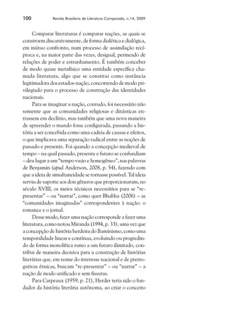 100           Revista Brasileira de Literatura Comparada, n.14, 2009



     Comparar literaturas é comparar nações, as quais se
constroem discursivamente, de forma dialética e dialógica,
em mútuo confronto, num processo de assimilação recí-
proca e, na maior parte das vezes, desigual, permeado de
relações de poder e estranhamento. É também conceber
de modo quase metafísico uma entidade específica cha-
mada literatura, algo que se constitui como instância
legitimadora dos estados-nação, concorrendo de modo pri-
vilegiado para o processo de construção das identidades
nacionais.
     Para se imaginar a nação, contudo, foi necessário não
somente que as comunidades religiosas e dinásticas en-
trassem em declínio, mas também que uma nova maneira
de apreender o mundo fosse configurada, passando a his-
tória a ser concebida como uma cadeia de causas e efeitos,
o que implicava uma separação radical entre as noções de
passado e presente. Foi quando a concepção medieval de
tempo – na qual passado, presente e futuro se confundiam
– deu lugar a um “tempo vazio e homogêneo”, nas palavras
de Benjamin (apud Anderson, 2008, p. 54), fazendo com
que a ideia de simultaneidade se tornasse possível. Tal ideia
serviu de suporte aos dois gêneros que proporcionaram, no
século XVIII, os meios técnicos necessários para se “re-
presentar” – ou “narrar”, como quer Bhabha (2006) – as
“comunidades imaginadas” correspondentes à nação: o
romance e o jornal.
     Desse modo, fazer uma nação corresponde a fazer uma
literatura, como notou Miranda (1994, p. 33), uma vez que
a concepção de história herdeira do Iluminismo, como uma
temporalidade linear e contínua, evoluindo ou progredin-
do de forma monolítica rumo a um futuro ilimitado, con-
tribui de maneira decisiva para a construção de histórias
literárias que, em nome do interesse nacional e de prerro-
gativas étnicas, buscam “re-presentar” – ou “narrar” – a
nação de modo unificado e sem fissuras.
     Para Carpeaux (1959, p. 21), Herder teria sido o fun-
dador da história literária autônoma, ao criar o conceito
 