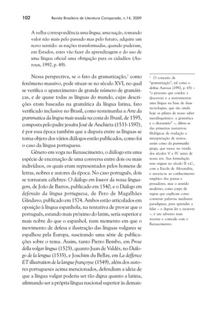 102             Revista Brasileira de Literatura Comparada, n.14, 2009



      A velha correspondência uma língua, uma nação, tomando
      valor não mais pelo passado mas pelo futuro, adquire um
      novo sentido: as nações transformadas, quando puderam,
      em Estados, estes vão fazer da aprendizagem e do uso de
      uma língua oficial uma obrigação para os cidadãos (Au-
      roux, 1992, p. 49).

     Nessa perspectiva, se o fato da gramatização,1 como                 1
                                                                             O conceito de
fenômeno massivo, pode situar-se no século XVI, no qual                  “gramatização”, tal como o
                                                                         define Auroux (1992, p. 65) –
se verifica o aparecimento de grande número de gramáti-                  “o processo que conduz a
cas, e de quase todas as línguas do mundo, cujas descri-                 descrever e a instrumentar
ções eram baseadas na gramática da língua latina, fato                   uma língua na base de duas
                                                                         tecnologias, que são ainda
verificado inclusive no Brasil, como testemunha a Arte da                hoje os pilares de nosso saber
grammatica da lingoa mais usada na costa do Brasil, de 1595,             metalinguístico: a gramática
                                                                         e o dicionário” –, difere-se
composta pelo padre jesuíta José de Anchieta (1533-1597),
                                                                         das primeiras tentativas
é por essa época também que a disputa entre as línguas se                filológicas de tradução e
torna objeto dos vários diálogos então publicados, como foi              interpretação de textos,
                                                                         assim como da grammatiké
o caso da língua portuguesa.
                                                                         grega, que nasce na virada
     Gênero em voga no Renascimento, o diálogo era uma                   dos séculos V e IV antes de
espécie de encenação de uma conversa entre dois ou mais                  nossa era. Sua formulação
                                                                         tem origem no século II a.C.,
indivíduos, os quais eram representados pelos homens de                  com a Escola de Alexandria,
letras, nobres e autores da época. No caso português, dois               e associa-se ao conhecimento
se tornaram célebres: O diálogo em louvor da nossa lingua-               empírico dos poetas e
                                                                         prosadores, mas o sentido
gem, de João de Barros, publicado em 1540, e o Diálogo em                moderno, como corpo de
defensão da língua portuguesa, de Pero de Magalhães                      regras que explicam como
                                                                         construir palavras mediante
Gândavo, publicado em 1574. Ambos estão articulados em
                                                                         paradigmas, para aprender a
oposição à língua espanhola, na tentativa de provar que o                falar – e depois ler e escrever
português, estando mais próximo do latim, seria superior e               –, é um advento mais
                                                                         recente e coincide com o
mais nobre do que o espanhol, num momento em que o                       Renascimento.
movimento de defesa e ilustração das línguas vulgares se
espalhou pela Europa, suscitando uma série de publica-
ções sobre o tema. Assim, tanto Pietro Bembo, em Prose
della volgar lingua (1525), quanto Juan de Valdés, no Diálo-
go de la lengua (1535), e Joachim du Bellay, em La deffence
ET illustration de la langue françoyse (1549), além dos auto-
res portugueses acima mencionados, defendiam a ideia de
que a língua vulgar poderia ser tão digna quanto a latina,
afirmando ser a própria língua nacional superior às demais:
 