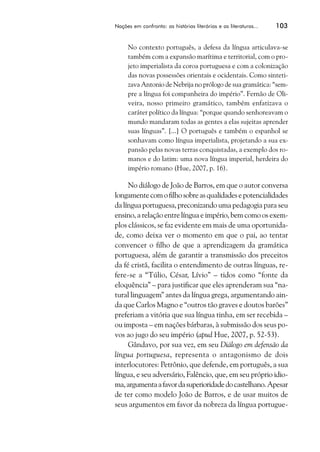Nações em confronto: as histórias literárias e as literaturas...   103


     No contexto português, a defesa da língua articulava-se
     também com a expansão marítima e territorial, com o pro-
     jeto imperialista da coroa portuguesa e com a colonização
     das novas possessões orientais e ocidentais. Como sinteti-
     zava Antonio de Nebrija no prólogo de sua gramática: “sem-
     pre a língua foi companheira do império”. Fernão de Oli-
     veira, nosso primeiro gramático, também enfatizava o
     caráter político da língua: “porque quando senhoreavam o
     mundo mandaram todas as gentes a elas sujeitas aprender
     suas línguas”. [...] O português e também o espanhol se
     sonhavam como língua imperialista, projetando a sua ex-
     pansão pelas novas terras conquistadas, a exemplo dos ro-
     manos e do latim: uma nova língua imperial, herdeira do
     império romano (Hue, 2007, p. 16).

     No diálogo de João de Barros, em que o autor conversa
longamente com o filho sobre as qualidades e potencialidades
da língua portuguesa, preconizando uma pedagogia para seu
ensino, a relação entre língua e império, bem como os exem-
plos clássicos, se faz evidente em mais de uma oportunida-
de, como deixa ver o momento em que o pai, ao tentar
convencer o filho de que a aprendizagem da gramática
portuguesa, além de garantir a transmissão dos preceitos
da fé cristã, facilita o entendimento de outras línguas, re-
fere-se a “Túlio, César, Lívio” – tidos como “fonte da
eloquência” – para justificar que eles aprenderam sua “na-
tural linguagem” antes da língua grega, argumentando ain-
da que Carlos Magno e “outros tão graves e doutos barões”
preferiam a vitória que sua língua tinha, em ser recebida –
ou imposta – em nações bárbaras, à submissão dos seus po-
vos ao jugo do seu império (apud Hue, 2007, p. 52-53).
     Gândavo, por sua vez, em seu Diálogo em defensão da
língua portuguesa, representa o antagonismo de dois
interlocutores: Petrônio, que defende, em português, a sua
língua, e seu adversário, Falêncio, que, em seu próprio idio-
ma, argumenta a favor da superioridade do castelhano. Apesar
de ter como modelo João de Barros, e de usar muitos de
seus argumentos em favor da nobreza da língua portugue-
 