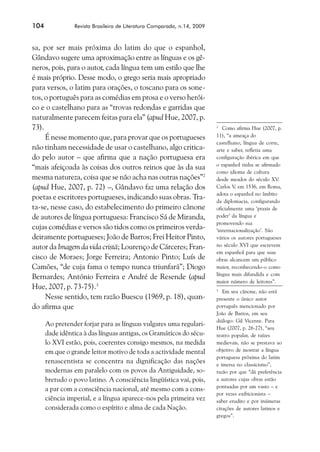 104             Revista Brasileira de Literatura Comparada, n.14, 2009



sa, por ser mais próxima do latim do que o espanhol,
Gândavo sugere uma aproximação entre as línguas e os gê-
neros, pois, para o autor, cada língua tem um estilo que lhe
é mais próprio. Desse modo, o grego seria mais apropriado
para versos, o latim para orações, o toscano para os sone-
tos, o português para as comédias em prosa e o verso herói-
co e o castelhano para as “trovas redondas e garridas que
naturalmente parecem feitas para ela” (apud Hue, 2007, p.
73).                                                                     2
                                                                            Como afirma Hue (2007, p.
     É nesse momento que, para provar que os portugueses                 11), “a ameaça do
                                                                         castelhano, língua de corte,
não tinham necessidade de usar o castelhano, algo critica-               arte e saber, refletia uma
do pelo autor – que afirma que a nação portuguesa era                    configuração ibérica em que
                                                                         o espanhol tinha se afirmado
“mais afeiçoada às coisas dos outros reinos que às da sua
                                                                         como idioma de cultura
mesma natureza, coisa que se não acha nas outras nações”2                desde meados do século XV.
(apud Hue, 2007, p. 72) –, Gândavo faz uma relação dos                   Carlos V, em 1536, em Roma,
                                                                         adota o espanhol no âmbito
poetas e escritores portugueses, indicando suas obras. Tra-              da diplomacia, configurando
ta-se, nesse caso, do estabelecimento do primeiro cânone                 oficialmente uma ‘praxis de
de autores de língua portuguesa: Francisco Sá de Miranda,                poder’ da língua e
                                                                         promovendo sua
cujas comédias e versos são tidos como os primeiros verda-               ‘internacionalização’. São
deiramente portugueses; João de Barros; Frei Heitor Pinto,               vários os autores portugueses
autor da Imagem da vida cristã; Lourenço de Cárceres; Fran-              no século XVI que escrevem
                                                                         em espanhol para que suas
cisco de Moraes; Jorge Ferreira; Antonio Pinto; Luís de                  obras alcancem um público
Camões, “de cuja fama o tempo nunca triunfará”; Diogo                    maior, reconhecendo-o como
                                                                         língua mais difundida e com
Bernardes; António Ferreira e André de Resende (apud
                                                                         maior número de leitores”.
Hue, 2007, p. 73-75).3                                                   3
                                                                            Em seu cânone, não está
     Nesse sentido, tem razão Buescu (1969, p. 18), quan-                presente o único autor
do afirma que                                                            português mencionado por
                                                                         João de Barros, em seu
                                                                         diálogo: Gil Vicente. Para
      Ao pretender forjar para as línguas vulgares uma regulari-
                                                                         Hue (2007, p. 26-27), “seu
      dade idêntica à das línguas antigas, os Gramáticos do sécu-        teatro popular, de raízes
      lo XVI estão, pois, coerentes consigo mesmos, na medida            medievais, não se prestava ao
      em que o grande leitor motivo de toda a actividade mental          objetivo de mostrar a língua
                                                                         portuguesa próxima do latim
      renascentista se concentra na dignificação das nações              e imersa no classicismo”,
      modernas em paralelo com os povos da Antiguidade, so-              razão por que “dá preferência
      bretudo o povo latino. A consciência lingüística vai, pois,        a autores cujas obras estão
                                                                         pontuadas por um vasto – e
      a par com a consciência nacional, até mesmo com a cons-
                                                                         por vezes exibicionista –
      ciência imperial, e a língua aparece-nos pela primeira vez         saber erudito e por inúmeras
      considerada como o espírito e alma de cada Nação.                  citações de autores latinos e
                                                                         gregos”.
 