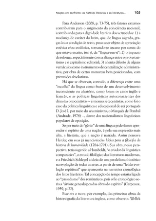 Nações em confronto: as histórias literárias e as literaturas...   105


     Para Anderson (2008, p. 73-75), três fatores externos
contribuíram para o surgimento da consciência nacional,
contribuindo para a dignidade literária dos vernáculos: 1) a
mudança de caráter do latim, que, de língua sagrada, gra-
ças à sua condição de texto, passa a ser objeto de apreciação
estética e/ou estilística, tornando-se arcano por conta do
que estava escrito, isto é, da “língua-em-si”; 2) o impacto
da reforma, especialmente com a aliança entre o protestan-
tismo e o capitalismo editorial; 3) a lenta difusão de alguns
vernáculos como instrumentos de centralização administra-
tiva, por obra de certos monarcas bem posicionados, com
pretensões absolutistas.
     Há que se observar, contudo, a diferença entre uma
“escolha” da língua como fruto de um desenvolvimento
inconsciente ou aleatório, como foram os casos inglês e
francês, e as políticas linguísticas autoconscientes dos
dinastas oitocentistas – e mesmo setecentistas, como foi o
caso da política linguística e educacional do rei português
D. José I, por meio do seu ministro, o Marquês de Pombal
(Andrade, 1978) –, diante dos nacionalismos linguísticos
populares de oposição.
     Se por meio do “gênio” de uma língua poderíamos apre-
ender o espírito de uma nação, é pela sua expressão mais
alta, a literária, que a nação é narrada. Assim pensava
Herder, em suas já mencionadas Ideias para a filosofia da
história da humanidade (1784-1791). Sua obra, nessa pers-
pectiva, teria sugerido a Humboldt, “o criador da linguística
comparativa”, o estudo filológico das literaturas modernas,
e a Friedrich Schlegel a ideia de um paralelismo histórico
na evolução de todas as artes, a partir de uma “lei de evo-
lução espiritual” que apareceria na narrativa cronológica
dos fatos literários. Tal concepção de tempo estaria ligada
ao “passadismo” dos românticos, pois o fio cronológico se-
ria a “árvore genealógica das obras do espírito” (Carpeaux,
1959, p. 22).
     Esse era o mote, por exemplo, das primeiras obras da
historiografia da literatura inglesa, como observou Wellek
 