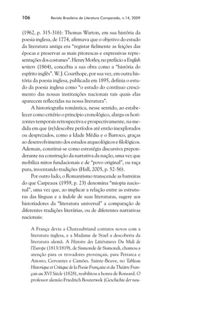 106              Revista Brasileira de Literatura Comparada, n.14, 2009



(1962, p. 315-316): Thomas Warton, em sua história da
poesia inglesa, de 1774, afirmava que o objetivo do estudo
da literatura antiga era “registar fielmente as feições das
épocas e preservar as mais pitorescas e expressivas repre-
sentações dos costumes”. Henry Morley, no prefácio a English
writers (1864), concebia a sua obra como a “história do
espírito inglês”. W. J. Courthope, por sua vez, em outra his-
tória da poesia inglesa, publicada em 1895, definia o estu-
do da poesia inglesa como “o estudo do contínuo cresci-
mento das nossas instituições nacionais tais quais elas
aparecem reflectidas na nossa literatura”.
     A historiografia romântica, nesse sentido, ao estabe-
lecer como critério o princípio cronológico, alarga os hori-
zontes temporais retrospectiva e prospectivamente, na me-
dida em que (re)descobre períodos até então inexplorados
ou desprezados, como a Idade Média e o Barroco, graças
ao desenvolvimento dos estudos arqueológicos e filológicos.
Ademais, constitui-se como estratégia discursiva prepon-
derante na construção da narrativa da nação, uma vez que
mobiliza mitos fundacionais e de “povo original”, ou raça
pura, inventando tradições (Hall, 2005, p. 52-56).
     Por outro lado, o Romantismo transcende as barreiras
do que Carpeaux (1959, p. 23) denomina “miopia nacio-
nal”, uma vez que, ao implicar a relação entre as estrutu-
ras das línguas e a índole de suas literaturas, sugere aos
historiadores da “literatura universal” a comparação de
diferentes tradições literárias, ou de diferentes narrativas
nacionais:

      A França devia a Chateaubriand contatos novos com a
      literatura inglesa, e a Madame de Stael a descoberta da
      literatura alemã. A Histoire des Littératures Du Midi de
      l’Europe (1813/1819), de Sismonde de Sismondi, chamou a
      atenção para os trovadores provençais, para Petrarca e
      Ariosto, Cervantes e Camões. Sainte-Beuve, no Tableau
      Historique et Critique de la Poesie Française et du Théàtre Fran-
      çais au XVI Siècle (1828), reabilitou a honra de Ronsard. O
      professor alemão Friedrich Bouterwek (Geschichte der neu-
 