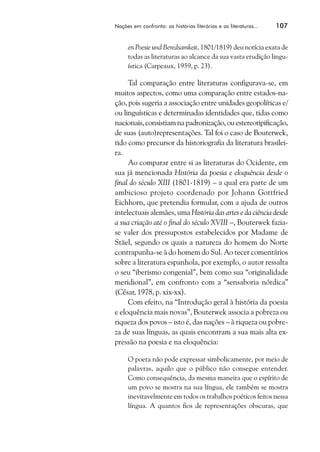 Nações em confronto: as histórias literárias e as literaturas...   107


     en Poesie und Beredsamkeit, 1801/1819) deu notícia exata de
     todas as literaturas ao alcance da sua vasta erudição lingu-
     ística (Carpeaux, 1959, p. 23).

     Tal comparação entre literaturas configurava-se, em
muitos aspectos, como uma comparação entre estados-na-
ção, pois sugeria a associação entre unidades geopolíticas e/
ou linguísticas e determinadas identidades que, tidas como
nacionais, consistiam na padronização, ou estereotipificação,
de suas (auto)representações. Tal foi o caso de Bouterwek,
tido como precursor da historiografia da literatura brasilei-
ra.
     Ao comparar entre si as literaturas do Ocidente, em
sua já mencionada História da poesia e eloquência desde o
final do século XIII (1801-1819) – a qual era parte de um
ambicioso projeto coordenado por Johann Gottfried
Eichhorn, que pretendia formular, com a ajuda de outros
intelectuais alemães, uma História das artes e da ciência desde
a sua criação até o final do século XVIII –, Bouterwek fazia-
se valer dos pressupostos estabelecidos por Madame de
Stäel, segundo os quais a natureza do homem do Norte
contrapunha-se à do homem do Sul. Ao tecer comentários
sobre a literatura espanhola, por exemplo, o autor ressalta
o seu “iberismo congenial”, bem como sua “originalidade
meridional”, em confronto com a “sensaboria nórdica”
(César, 1978, p. xix-xx).
     Com efeito, na “Introdução geral à história da poesia
e eloquência mais novas”, Bouterwek associa a pobreza ou
riqueza dos povos – isto é, das nações – à riqueza ou pobre-
za de suas línguas, as quais encontram a sua mais alta ex-
pressão na poesia e na eloquência:

     O poeta não pode expressar simbolicamente, por meio de
     palavras, aquilo que o público não consegue entender.
     Como consequência, da mesma maneira que o espírito de
     um povo se mostra na sua língua, ele também se mostra
     inevitavelmente em todos os trabalhos poéticos feitos nessa
     língua. A quantos fios de representações obscuras, que
 