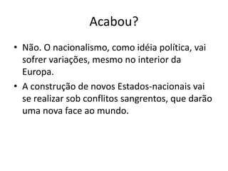 Acabou?
• Não. O nacionalismo, como idéia política, vai
sofrer variações, mesmo no interior da
Europa.
• A construção de novos Estados-nacionais vai
se realizar sob conflitos sangrentos, que darão
uma nova face ao mundo.
 