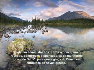 "Cada um administre aos outros o dom como o recebeu, como bons dispensadores da multiforme graça de Deus", para que a graça de Deus nos enriqueça de novas graças.   "Cada um administre aos outros o dom como o recebeu, como bons dispensadores da multiforme graça de Deus", para que a graça de Deus nos enriqueça de novas graças.   