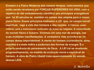 Einstein e a Física Moderna dos nossos tempos, instrumentos que estão sendo revelados por FORÇAS SUPERIORES DA VIDA, com o objetivo de dar embasamento científico aos princípios evangélicos que  há 20 séculos se  mantém no campo das utopias para o nosso plano físico. Esses princípios traduzem a LEI  que, no campo moral/espiritual,  rege a vida dos homens e das nações.  A Ciência, neste milênio, será o instrumento unificador de todas as religiões.   A concretude do mundo físico é ilusório. Vivemos em uma mar de energia, nas suas múltiplas manifestações. A verdadeira vida encontra-se no campo desse imponderável. A mente do homem (consciência, alma, espírito) é a mais nobre e poderosa das formas de energia. É a própria essência do pensamento de Deus.  A LEI vai se revelando progressivamente, na medida da evolução moral e espiritual do homem. A obra de Pietro Ubaldi trata essencialmente do estudo dessas LEIS.  J. Meirelles   